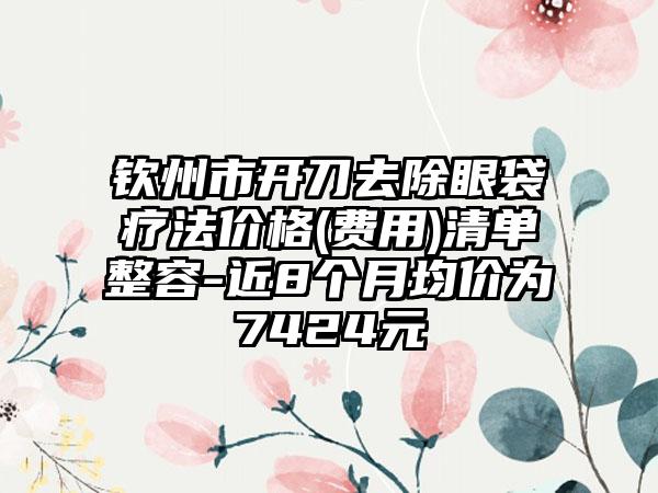钦州市开刀去除眼袋疗法价格(费用)清单整容-近8个月均价为7424元