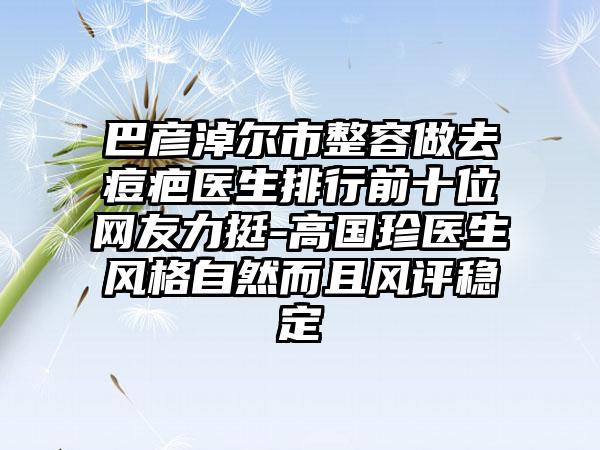 巴彦淖尔市整容做去痘疤医生排行前十位网友力挺-高国珍医生风格自然而且风评稳定