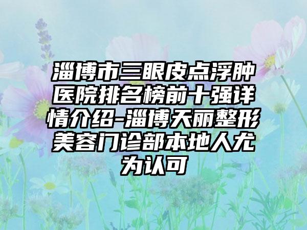 淄博市三眼皮点浮肿医院排名榜前十强详情介绍-淄博天丽整形美容门诊部本地人尤为认可