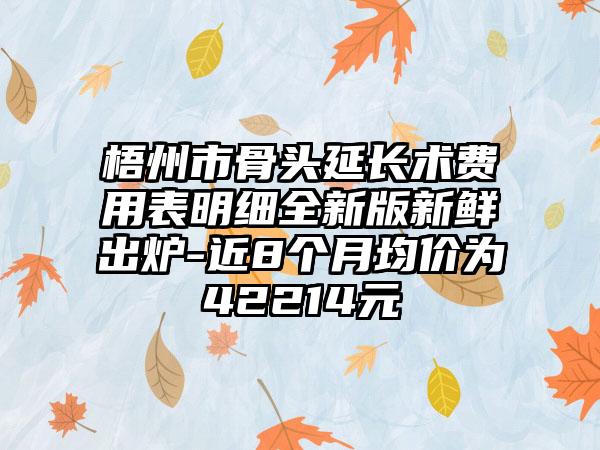 梧州市骨头延长术费用表明细全新版新鲜出炉-近8个月均价为42214元
