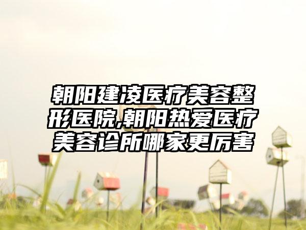朝阳建凌医疗美容整形医院,朝阳热爱医疗美容诊所哪家更厉害