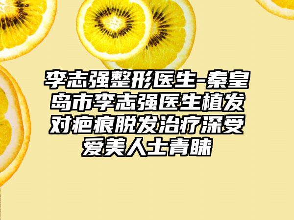 李志强整形医生-秦皇岛市李志强医生植发对疤痕脱发治疗深受爱美人士青睐