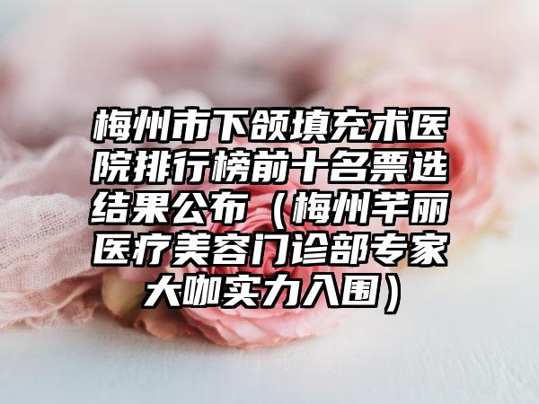 梅州市下颌填充术医院排行榜前十名票选结果公布（梅州芊丽医疗美容门诊部专家大咖实力入围）