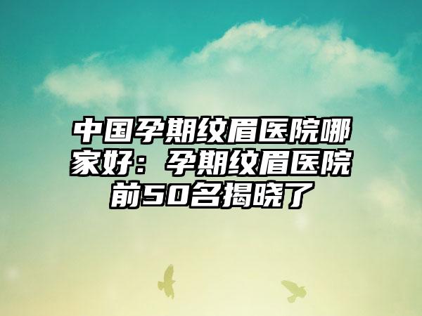 中国孕期纹眉医院哪家好：孕期纹眉医院前50名揭晓了