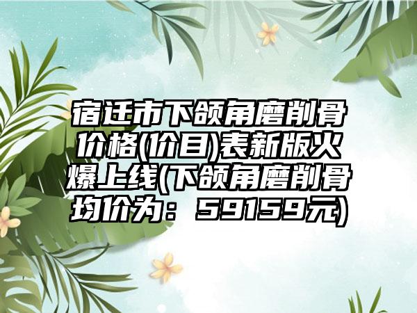 宿迁市下颌角磨削骨价格(价目)表新版火爆上线(下颌角磨削骨均价为：59159元)