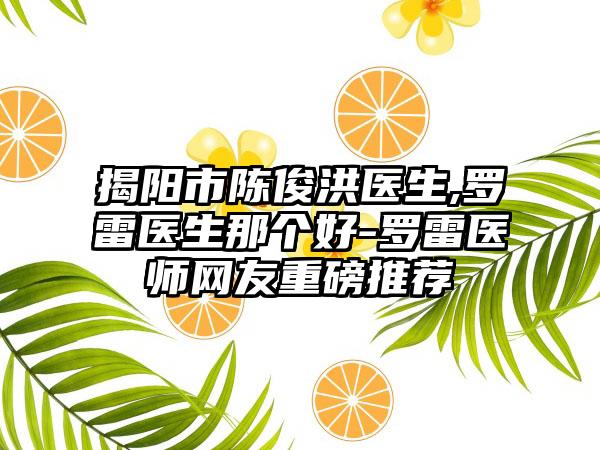 揭阳市陈俊洪医生,罗雷医生那个好-罗雷医师网友重磅推荐