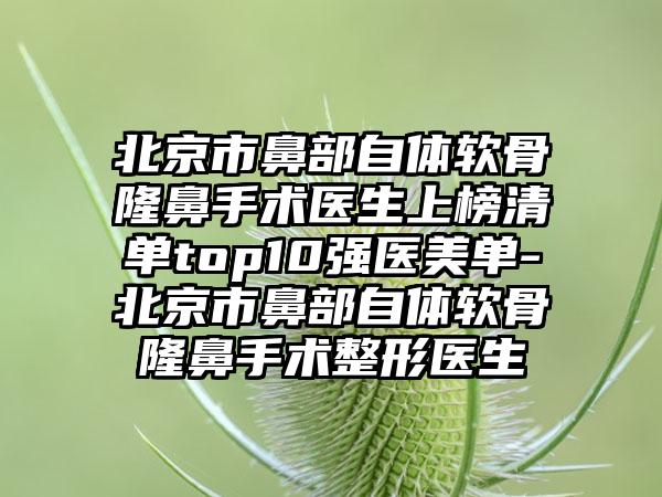 北京市鼻部自体软骨隆鼻手术医生上榜清单top10强医美单-北京市鼻部自体软骨隆鼻手术整形医生
