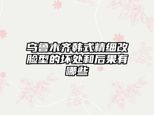 乌鲁木齐韩式精细改脸型的坏处和后果有哪些