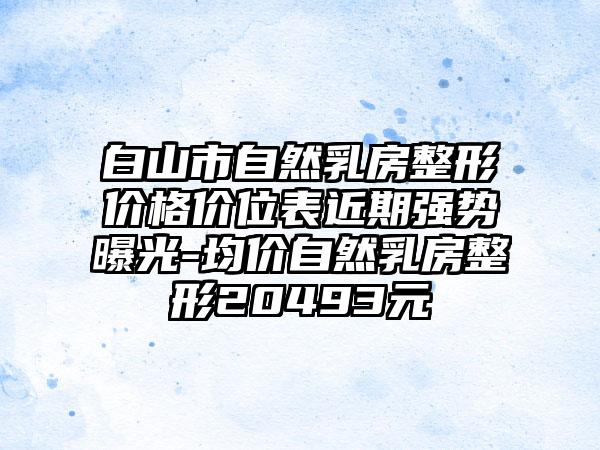 白山市自然乳房整形价格价位表近期强势曝光-均价自然乳房整形20493元
