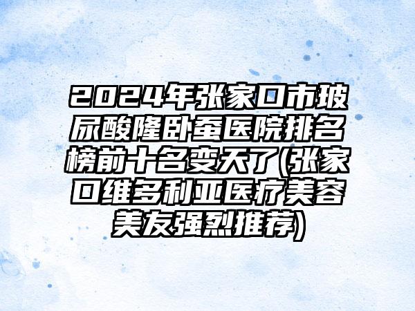 2024年张家口市玻尿酸隆卧蚕医院排名榜前十名变天了(张家口维多利亚医疗美容美友强烈推荐)