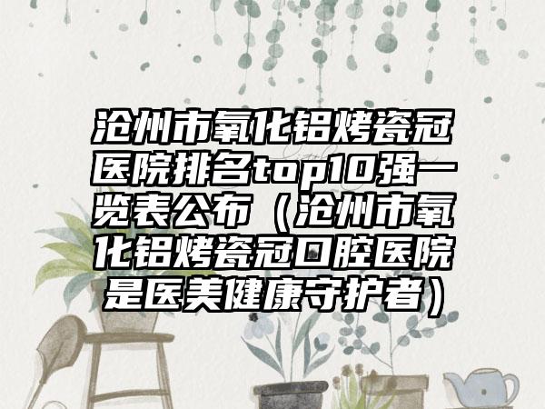 沧州市氧化铝烤瓷冠医院排名top10强一览表公布（沧州市氧化铝烤瓷冠口腔医院是医美健康守护者）