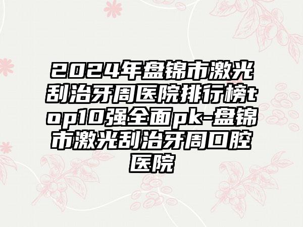 2024年盘锦市激光刮治牙周医院排行榜top10强全面pk-盘锦市激光刮治牙周口腔医院