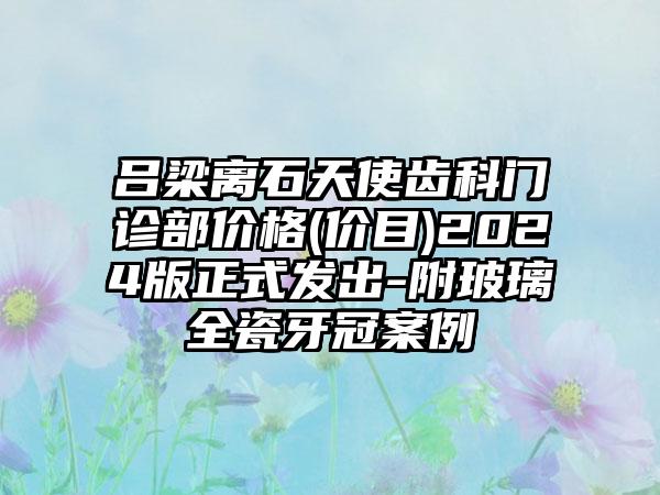 吕梁离石天使齿科门诊部价格(价目)2024版正式发出-附玻璃全瓷牙冠案例