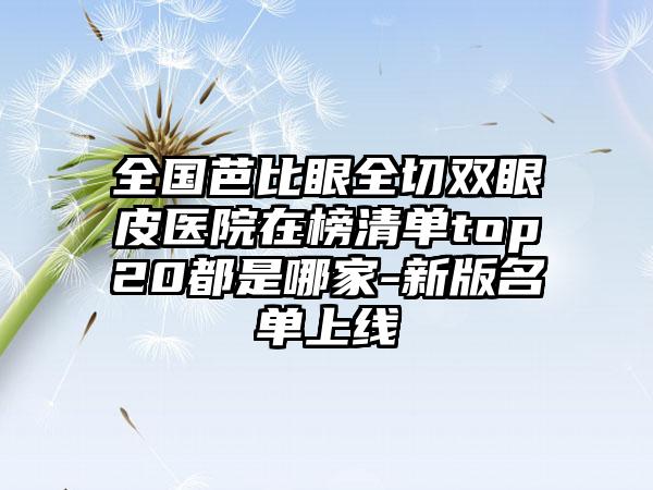全国芭比眼全切双眼皮医院在榜清单top20都是哪家-新版名单上线