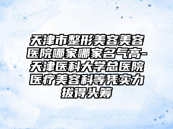 天津市整形美容美容医院哪家哪家名气高-天津医科大学总医院医疗美容科等凭实力拔得头筹