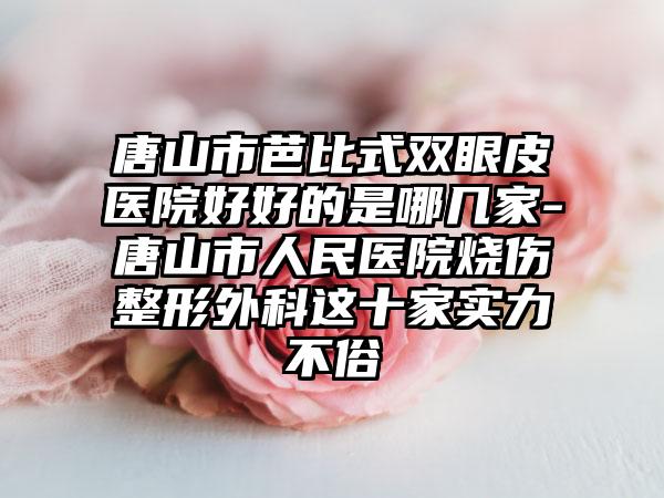 唐山市芭比式双眼皮医院好好的是哪几家-唐山市人民医院烧伤整形外科这十家实力不俗