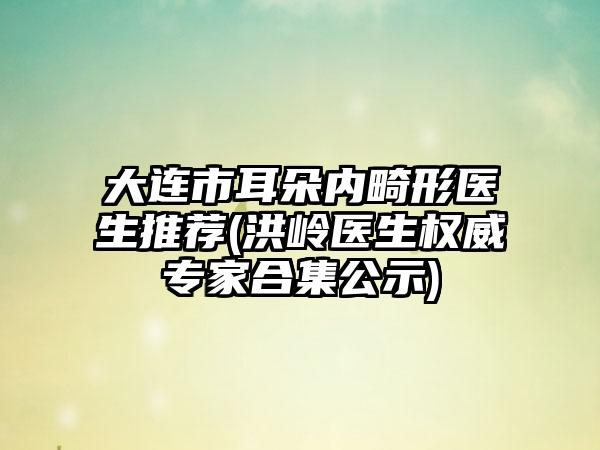 大连市耳朵内畸形医生推荐(洪岭医生权威专家合集公示)