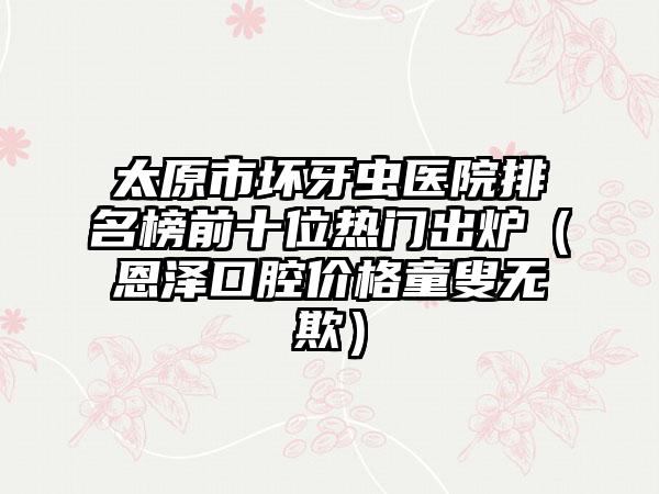 太原市坏牙虫医院排名榜前十位热门出炉（恩泽口腔价格童叟无欺）