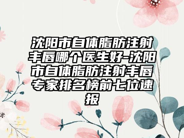 沈阳市自体脂肪注射丰唇哪个医生好-沈阳市自体脂肪注射丰唇专家排名榜前七位速报