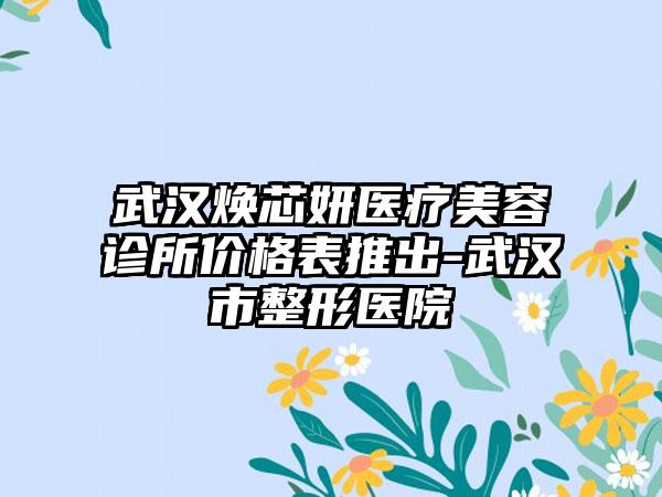 武汉焕芯妍医疗美容诊所价格表推出-武汉市整形医院
