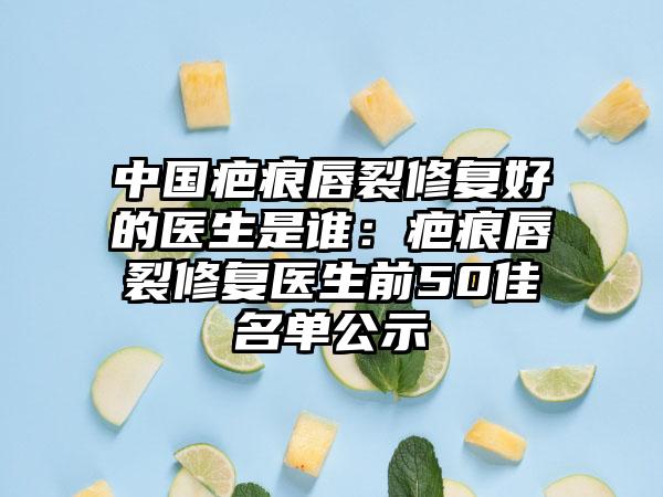 中国疤痕唇裂修复好的医生是谁：疤痕唇裂修复医生前50佳名单公示