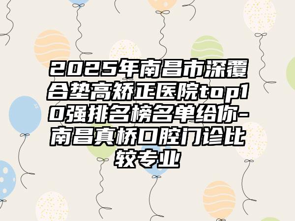 2025年南昌市深覆合垫高矫正医院top10强排名榜名单给你-南昌真桥口腔门诊比较专业