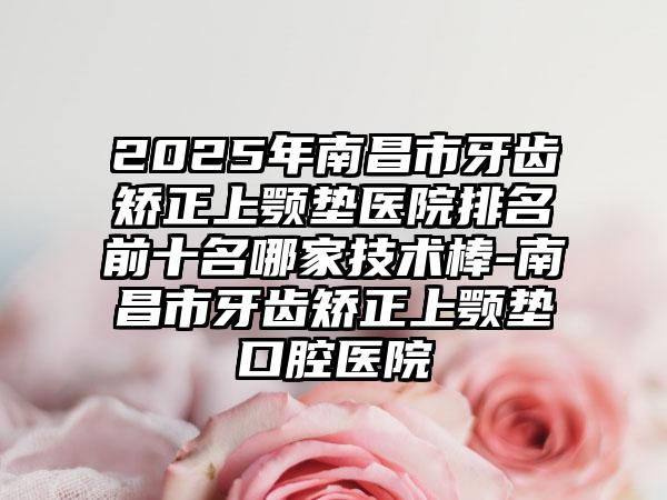 2025年南昌市牙齿矫正上颚垫医院排名前十名哪家技术棒-南昌市牙齿矫正上颚垫口腔医院