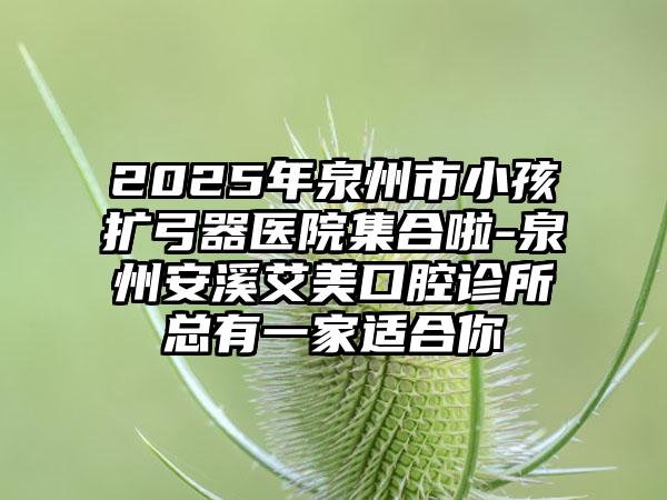 2025年泉州市小孩扩弓器医院集合啦-泉州安溪艾美口腔诊所总有一家适合你