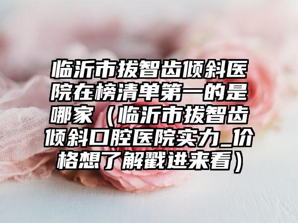 临沂市拔智齿倾斜医院在榜清单第一的是哪家（临沂市拔智齿倾斜口腔医院实力_价格想了解戳进来看）