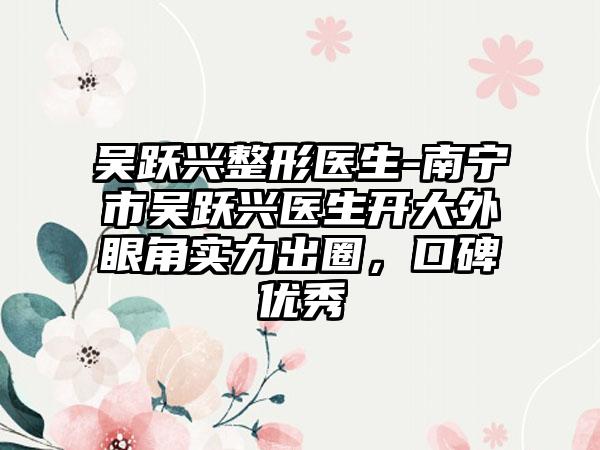吴跃兴整形医生-南宁市吴跃兴医生开大外眼角实力出圈，口碑优秀