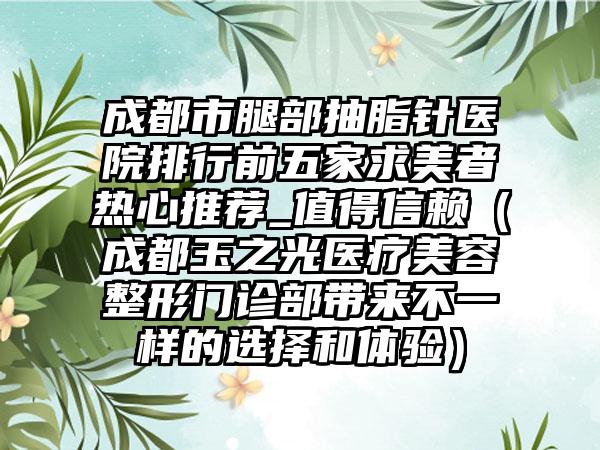 成都市腿部抽脂针医院排行前五家求美者热心推荐_值得信赖（成都玉之光医疗美容整形门诊部带来不一样的选择和体验）