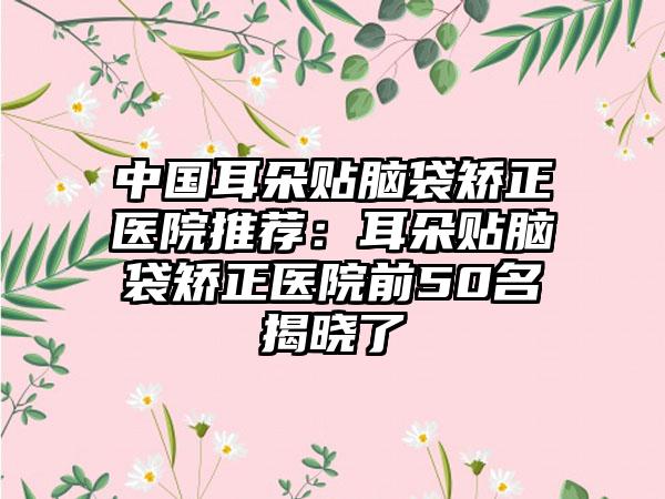 中国耳朵贴脑袋矫正医院推荐：耳朵贴脑袋矫正医院前50名揭晓了