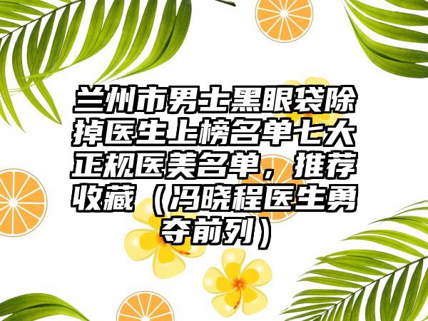兰州市男士黑眼袋除掉医生上榜名单七大正规医美名单，推荐收藏（冯晓程医生勇夺前列）