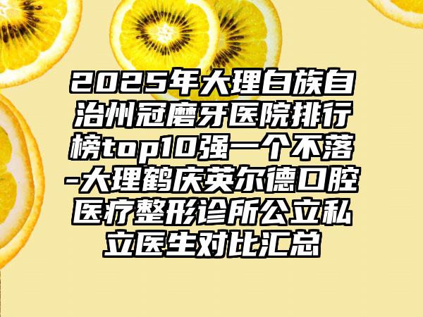 2025年大理白族自治州冠磨牙医院排行榜top10强一个不落-大理鹤庆英尔德口腔医疗整形诊所公立私立医生对比汇总