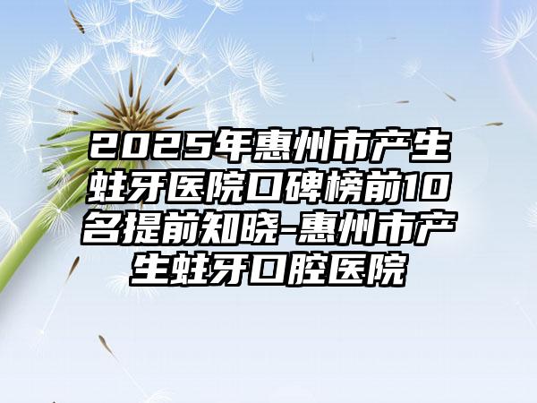 2025年惠州市产生蛀牙医院口碑榜前10名提前知晓-惠州市产生蛀牙口腔医院