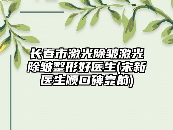 长春市激光除皱激光除皱整形好医生(宋新医生顺口碑靠前)