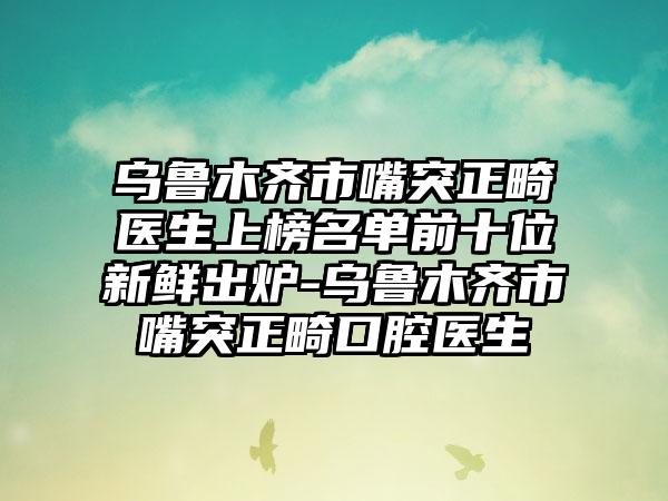 乌鲁木齐市嘴突正畸医生上榜名单前十位新鲜出炉-乌鲁木齐市嘴突正畸口腔医生