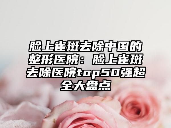 脸上雀斑去除中国的整形医院：脸上雀斑去除医院top50强超全大盘点