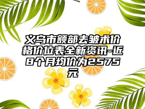 义乌市额部去皱术价格价位表全新资讯-近8个月均价为2575元