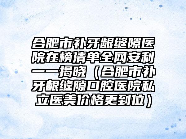 合肥市补牙龈缝隙医院在榜清单全网安利一一揭晓（合肥市补牙龈缝隙口腔医院私立医美价格更到位）