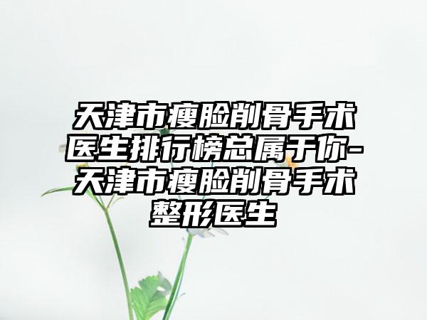 天津市瘦脸削骨手术医生排行榜总属于你-天津市瘦脸削骨手术整形医生