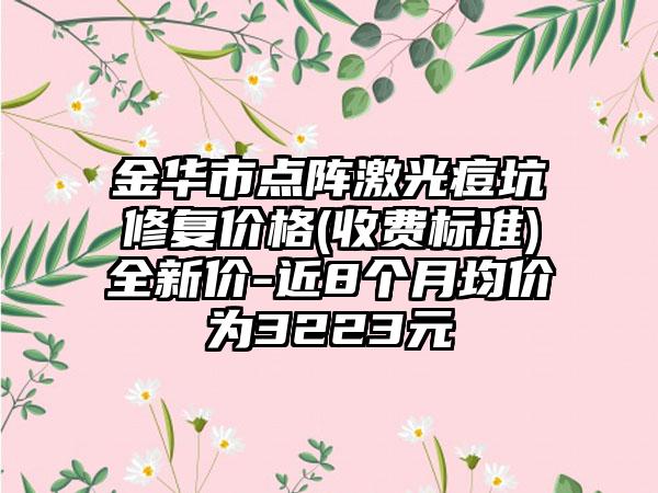 金华市点阵激光痘坑修复价格(收费标准)全新价-近8个月均价为3223元