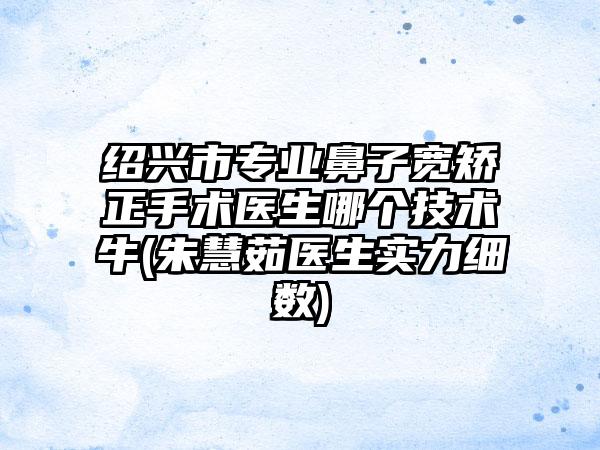 绍兴市专业鼻子宽矫正手术医生哪个技术牛(朱慧茹医生实力细数)