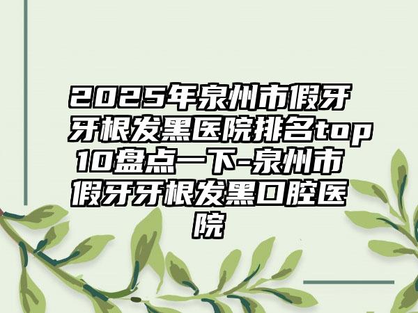 2025年泉州市假牙牙根发黑医院排名top10盘点一下-泉州市假牙牙根发黑口腔医院