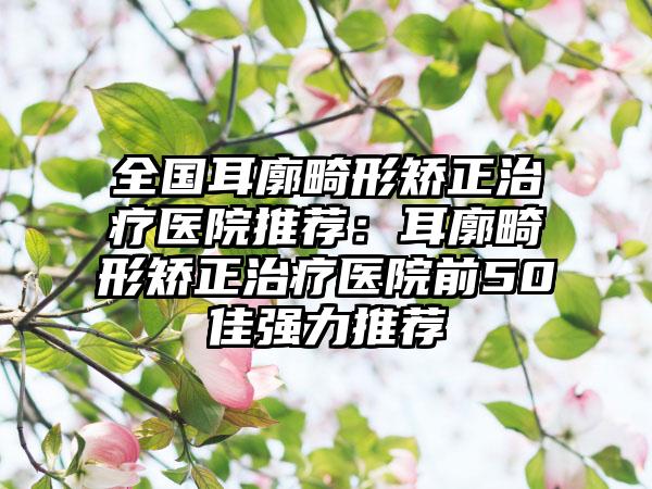 全国耳廓畸形矫正治疗医院推荐：耳廓畸形矫正治疗医院前50佳强力推荐