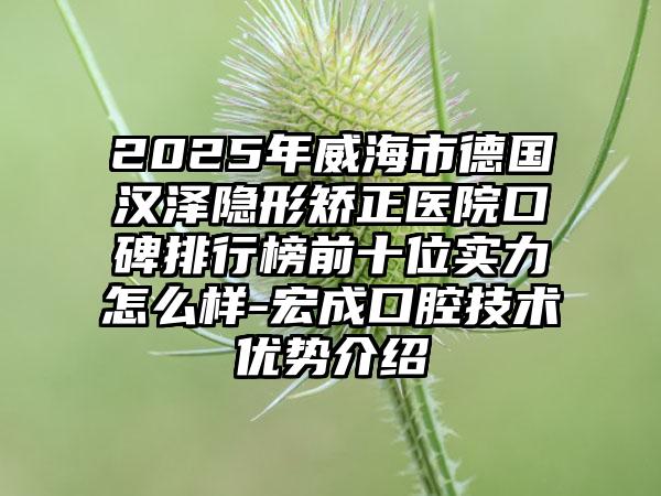 2025年威海市德国汉泽隐形矫正医院口碑排行榜前十位实力怎么样-宏成口腔技术优势介绍
