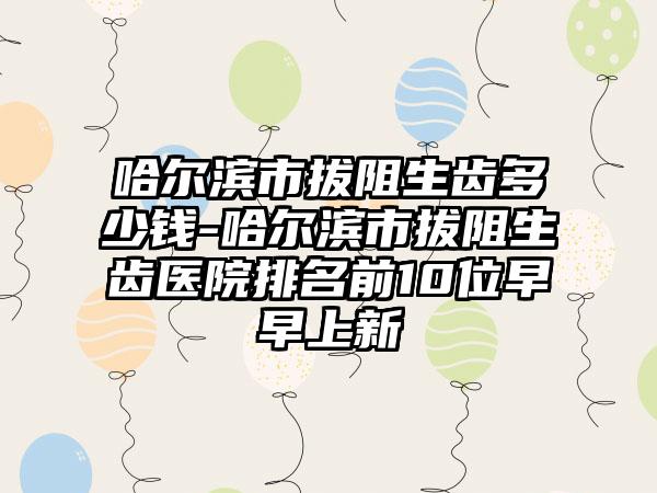 哈尔滨市拔阻生齿多少钱-哈尔滨市拔阻生齿医院排名前10位早早上新
