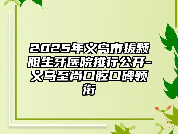 2025年义乌市拔颗阻生牙医院排行公开-义乌至尚口腔口碑领衔