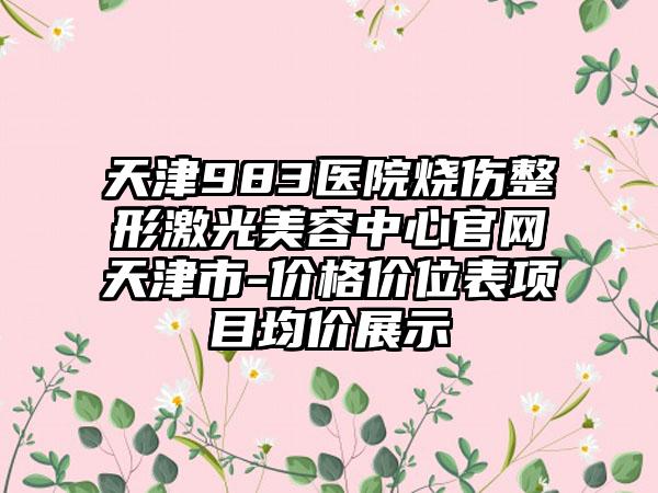 天津983医院烧伤整形激光美容中心官网天津市-价格价位表项目均价展示