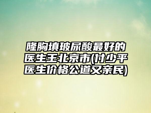 隆胸填玻尿酸最好的医生王北京市(付少平医生价格公道又亲民)